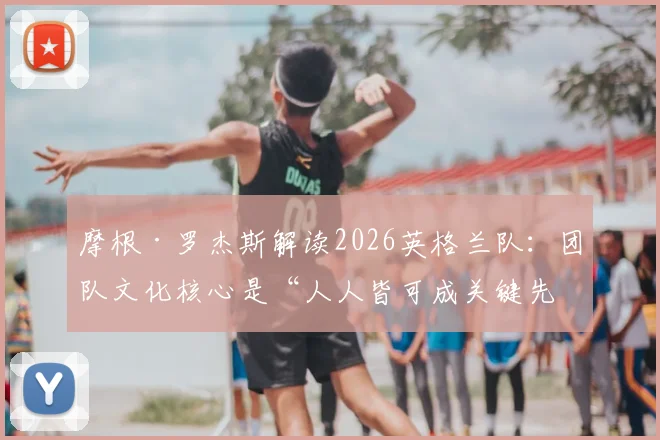 摩根·罗杰斯解读2026英格兰队：团队文化核心是“人人皆可成关键先生”，解析现代足球取胜之匙