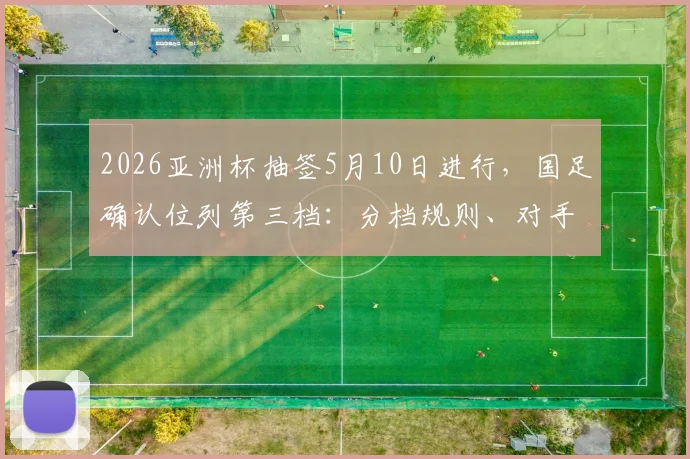 2026亚洲杯抽签5月10日进行，国足确认位列第三档：分档规则、对手分析与出线前景全解析