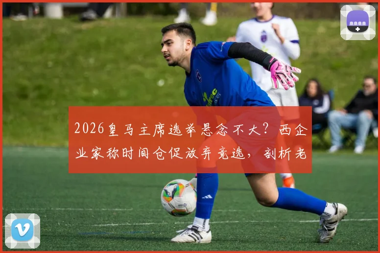 2026皇马主席选举悬念不大？西企业家称时间仓促放弃竞选，剖析老佛爷连任几大原因