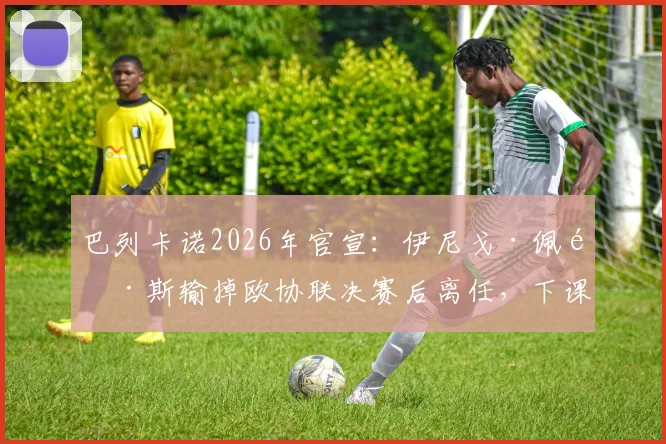巴列卡诺2026年官宣：伊尼戈·佩雷斯输掉欧协联决赛后离任，下课原因与新帅候选分析