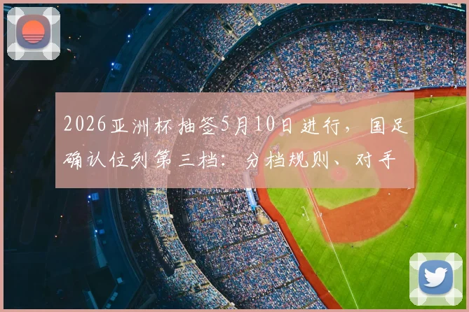 2026亚洲杯抽签5月10日进行，国足确认位列第三档：分档规则、对手分析与出线前景全解析